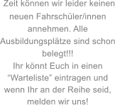 Zeit knnen wir leider keinen neuen Fahrschler/innen annehmen. Alle Ausbildungspltze sind schon belegt!!! Ihr knnt Euch in einen Warteliste eintragen und wenn Ihr an der Reihe seid, melden wir uns!